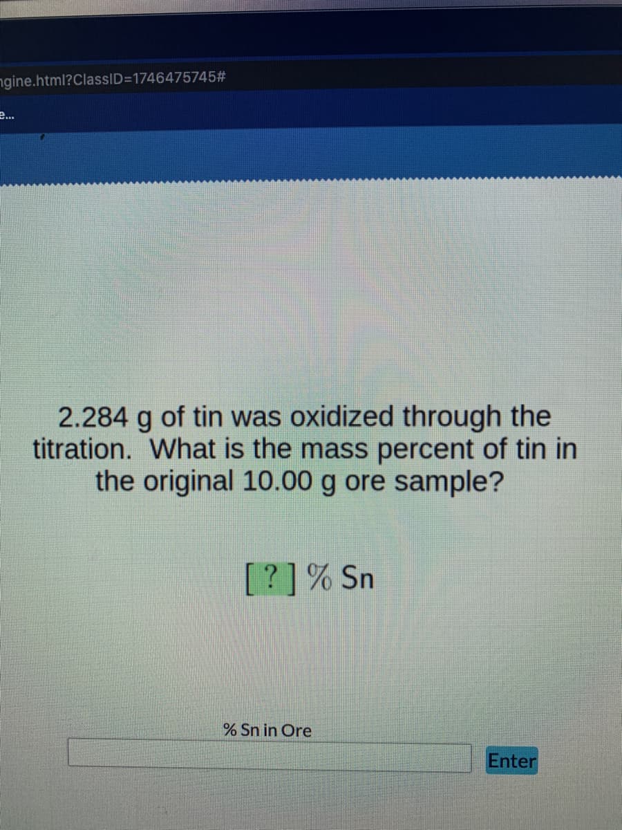 ngine.html?ClassID=D1746475745#
e..
2.284 g of tin was oxidized through the
titration. What is the mass percent of tin in
the original 10.00 g ore sample?
[?]% Sn
% Sn in Ore
Enter
