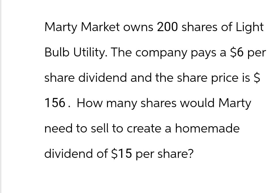 Marty Market owns 200 shares of Light
Bulb Utility. The company pays a $6 per
share dividend and the share price is $
156. How many shares would Marty
need to sell to create a homemade
dividend of $15 per share?