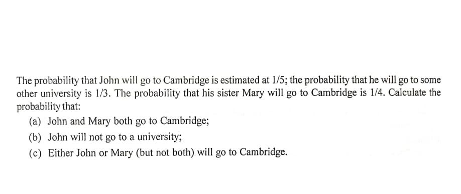 The probability that John will go to Cambridge is estimated at 1/5; the probability that he will go to some
other university is 1/3. The probability that his sister Mary will go to Cambridge is 1/4. Calculate the
probability that:
(a) John and Mary both go to Cambridge;
(b) John will not go to a university3;
(c) Either John or Mary (but not both) will go to Cambridge.
