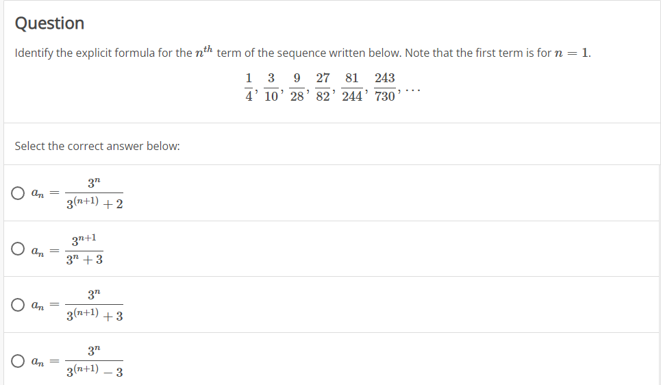 Question
Identify the explicit formula for the nth term of the sequence written below. Note that the first term is for n = 1.
1
3
9
27
81
243
4' 10' 28' 82' 244' 730’
Select the correct answer below:
3"
an
3(n+1) +2
3n+1
an =
37 +3
3"
O an =
3(n+1) +3
3"
an =
3(n+1) – 3
