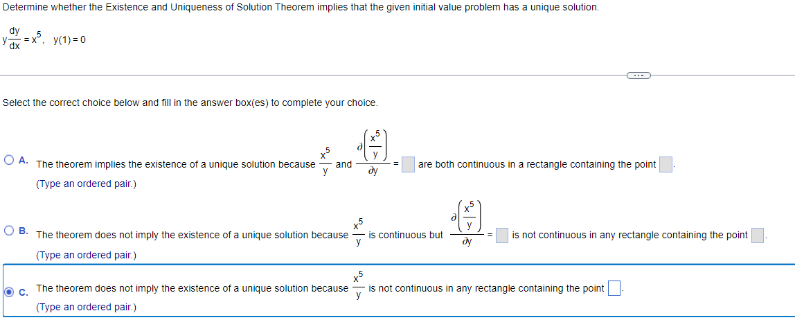 Determine whether the Existence and Uniqueness of Solution Theorem implies that the given initial value problem has a unique solution.
dy
=x5, y(1) = 0
Select the correct choice below and fill in the answer box(es) to complete your choice.
O A. The theorem implies the existence of a unique solution because and
(Type an ordered pair.)
x5
y
OB. The theorem does not imply the existence of a unique solution because
(Type an ordered pair.)
O c. The theorem does not imply the existence of a unique solution because
(Type an ordered pair.)
d
x5
y
dy
are both continuous in a rectangle containing the point
is continuous but
•
y
dy
=
C
is not continuous in any rectangle containing the point
x5
is not continuous in any rectangle containing the point
y