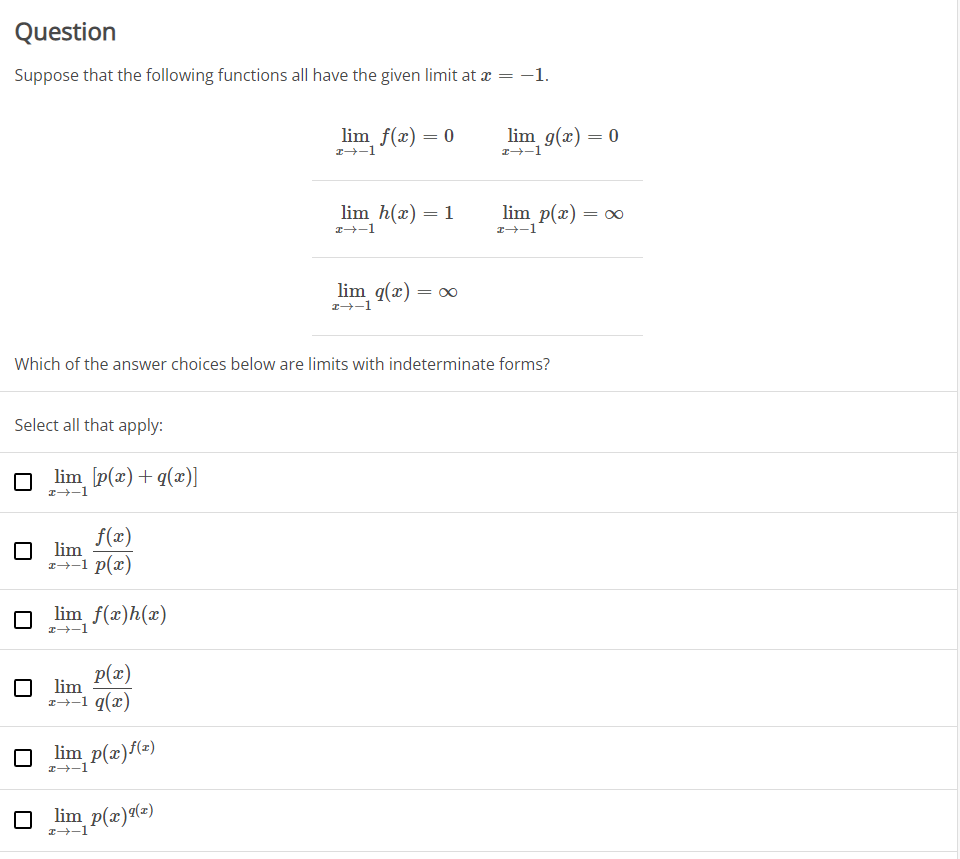 Question
Suppose that the following functions all have the given limit at a = -1.
lim f(x) = 0
lim g(x) = 0
I-1
I-1
lim h(x) = 1
lim p(x)
= 00
I-1
I-1
lim q(x) :
= 00
1+-1
Which of the answer choices below are limits with indeterminate forms?
Select all that apply:
lim [p(x)+q(x)]
I-1
f(x)
lim
1--1 p(x)
lim f(x)h(x)
I-1
p(x)
lim
1→-1 q(x)
lim p(x)/(e)
I-1
O lim p(x)(=)
I-1
