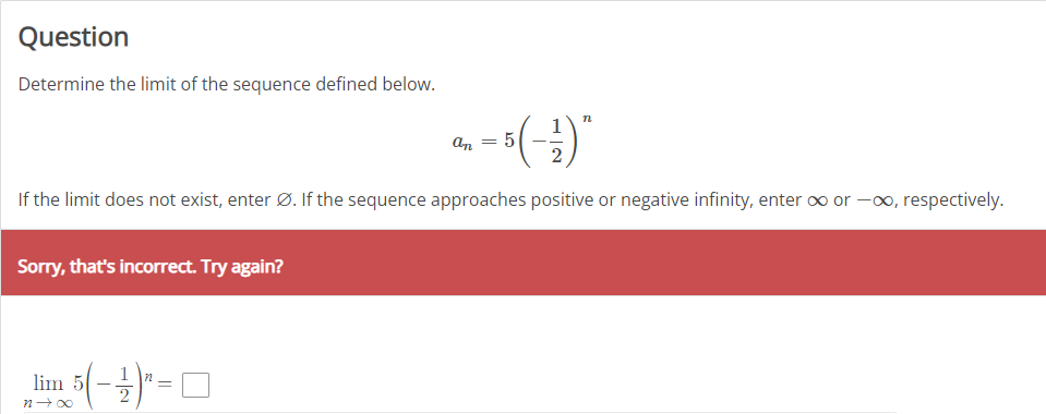 Question
Determine the limit of the sequence defined below.
An
If the limit does not exist, enter Ø. If the sequence approaches positive or negative infinity, enter ∞ or -0, respectively.
Sorry, that's incorrect. Try again?
lim 5
n+ 00
