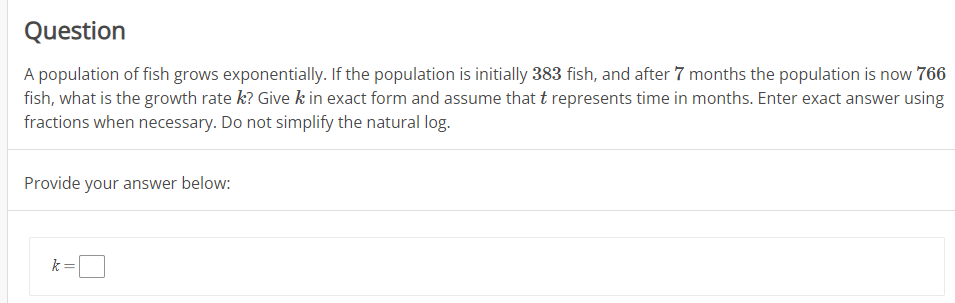 Question
A population of fish grows exponentially. If the population is initially 383 fish, and after 7 months the population is now 766
fish, what is the growth rate k? Give k in exact form and assume that t represents time in months. Enter exact answer using
fractions when necessary. Do not simplify the natural log.
Provide your answer below:
k=
