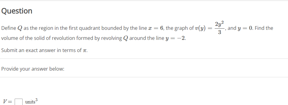 Question
2y?
Define Q as the region in the first quadrant bounded by the line x = 6, the graph of v(y)
, and y = 0. Find the
3
volume of the solid of revolution formed by revolving Q around the line y = -2.
Submit an exact answer in terms of T.
Provide your answer below:
3
V=
units
