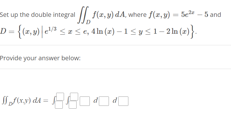 Set up the double integral [ f(x,y) dA, where f(x, y) = 5e¹²r – 5 and
D = {(x,y) | e¹/³ ≤ x ≤ e, 4ln (x) − 1 ≤ y ≤1 − 2 ln (x)}.
1/3
Provide your answer below:
1₂f(x,y) d4 = √1880
3.8
d d