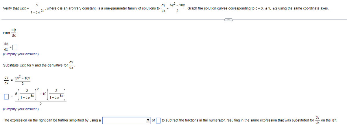 Verify that (x) =
Find
do
dx
do
dx
(Simplify your answer.)
dy
dx
2
1-ce 5x
dy
Substitute (x) for y and the derivative for
ax
=
5v² - 10y
2
dy
where c is an arbitrary constant, is a one-parameter family of solutions to
dx
2
2
= $( ₁-2²4 5) ² - 10 (₁ - 205 )
5x
1-ce
1-ce 5x
2
(Simplify your answer.)
The expression on the right can be further simplified by using a
of
=
5y²-10y
2
Graph the solution curves corresponding to c = 0, ±1, 2 using the same coordinate axes.
to subtract the fractions in the numerator, resulting in the same expression that was substituted for
ala
dx
on the left.