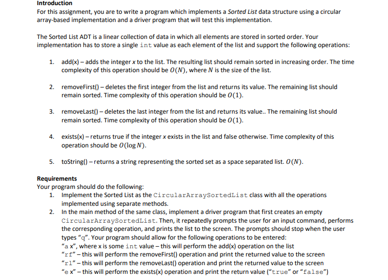 Introduction
For this assignment, you are to write a program which implements a Sorted List data structure using a circular
array-based implementation and a driver program that will test this implementation.
The Sorted List ADT is a linear collection of data in which all elements are stored in sorted order. Your
implementation has to store a single int value as each element of the list and support the following operations:
1. add(x) – adds the integer x to the list. The resulting list should remain sorted in increasing order. The time
complexity of this operation should be 0(N), where N is the size of the list.
2. removefirst() - deletes the first integer from the list and returns its value. The remaining list should
remain sorted. Time complexity of this operation should be 0(1).
3. removelast() – deletes the last integer from the list and returns its value. The remaining list should
remain sorted. Time complexity of this operation should be 0(1).
4. exists(x) – returns true if the integer x exists in the list and false otherwise. Time complexity of this
operation should be 0(log N).
5. tostring() – returns a string representing the sorted set as a space separated list. O(N).
Requirements
Your program should do the following:
1. Implement the Sorted List as the CircularArraySortedList class with all the operations
implemented using separate methods.
2. In the main method of the same class, implement a driver program that first creates an empty
CircularArraySortedList. Then, it repeatedly prompts the user for an input command, performs
the corresponding operation, and prints the list to the screen. The prompts should stop when the user
types "q". Your program should allow for the following operations to be entered:
"a x", where x is some int value – this will perform the add(x) operation on the list
"rf" - this will perform the removeFirst() operation and print the returned value to the screen
"rl" - this will perform the removelast() operation and print the returned value to the screen
"e x" – this will perform the exists(x) operation and print the return value ("true" or "false")
