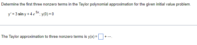 Determine the first three nonzero terms in the Taylor polynomial approximation for the given initial value problem.
y' = 3 siny +4 e 5x; y(0) = 0
The Taylor approximation to three nonzero terms is y(x) =-
+....