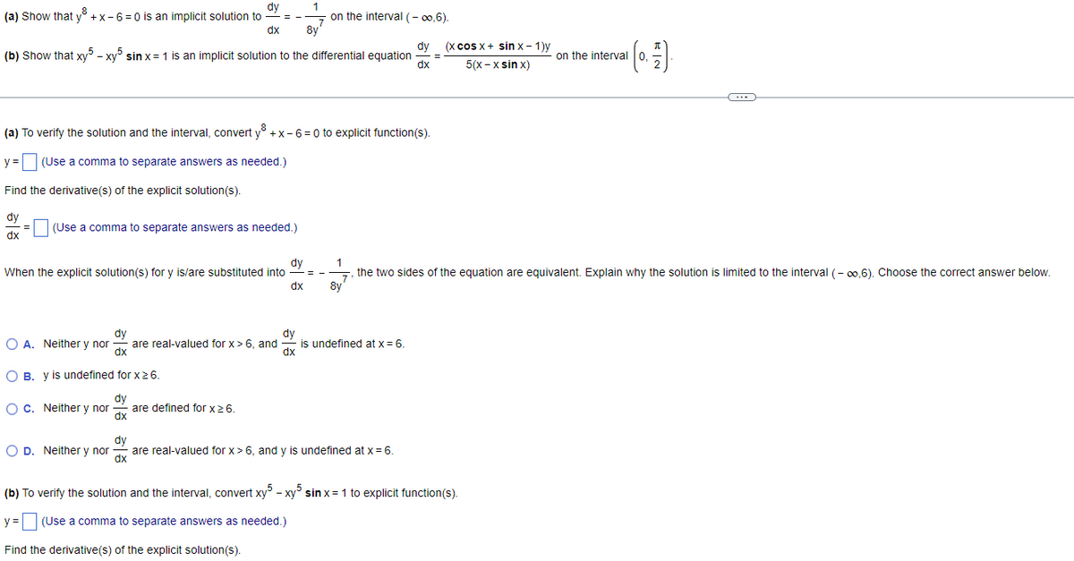 dy
1
(a) Show that y +x-6=0 is an implicit solution to
dx
8y
(b) Show that xy5 - xy5 sin x= 1 is an implicit solution to the differential equation
y =
Find the derivative(s) of the explicit solution(s).
dy
dx
=
(a) To verify the solution and the interval, convert y +x-6=0 to explicit function(s).
(Use a comma to separate answers as needed.)
(Use a comma to separate answers as needed.)
dy
When the explicit solution(s) for y is/are substituted into
dx
dy
dx
OB. y is undefined for x ≥ 6.
dy
O c. Neither y nor are defined for x ≥ 6.
dx
==
O A. Neither y nor
OD. Neither y nor
are real-valued for x > 6, and
dy
dx
on the interval (-∞,6).
==
dy
dx
is undefined at x = 6.
dy
are real-valued for x> 6, and y is undefined at x = 6.
dx
=
(x cos x + sin Xx - 1)y
5(x-xsin x)
1
the two sides of the equation are equivalent. Explain why the solution is limited to the interval (-∞,6). Choose the correct answer below.
7
8y
on the interval 0,
¹ [0.=)
(b) To verify the solution and the interval, convert xy5 - xy5 sin x = 1 to explicit function(s).
y =
(Use a comma to separate answers as needed.)
Find the derivative(s) of the explicit solution(s).
C