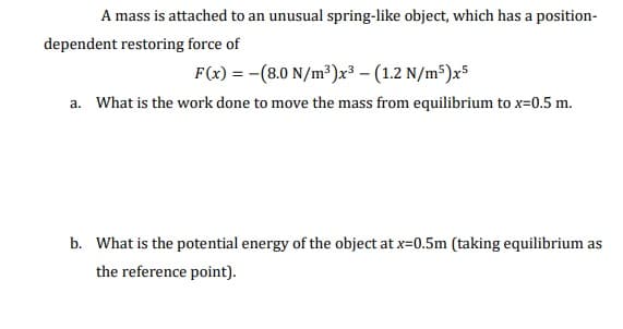A mass is attached to an unusual spring-like object, which has a position-
dependent restoring force of
F(x) = -(8.0 N/m³)x³ – (1.2 N/m³)x5
a. What is the work done to move the mass from equilibrium to x=0.5 m.
b. What is the potential energy of the object at x=0.5m (taking equilibrium as
the reference point).
