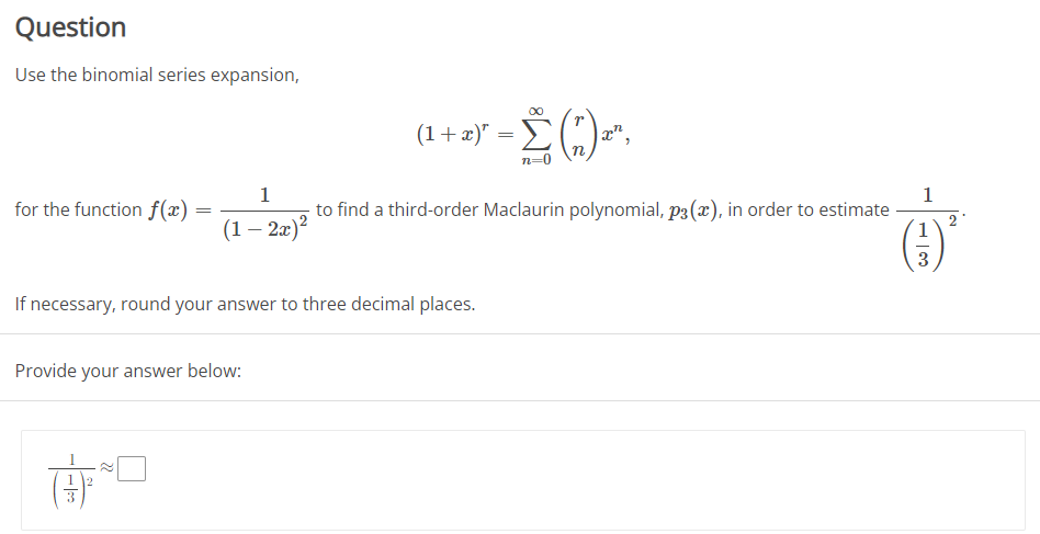 Question
Use the binomial series expansion,
1
for the function f(x)
(1 - 2x)²
If necessary, round your answer to three decimal places.
Provide your answer below:
(1 + x)² = Σ
n
n=0
to find a third-order Maclaurin polynomial, p3 (x), in order to estimate
1
13