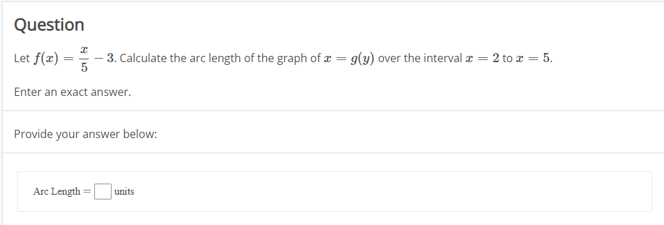 Question
Let f(x)
3. Calculate the arc length of the graph of x = g(y) over the interval æ = 2 to x = 5.
Enter an exact answer.
Provide your answer below:
Arc Length
units
