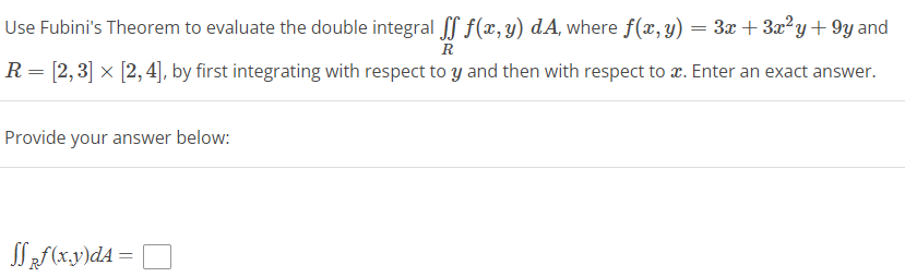 Use Fubini's Theorem to evaluate the double integral ſf f(x, y) dA, where f(x, y) = 3x+3x²y +9y and
R
R = [2, 3] x [2, 4], by first integrating with respect to y and then with respect to x. Enter an exact answer.
Provide your answer below:
Sff (x,y)dA=