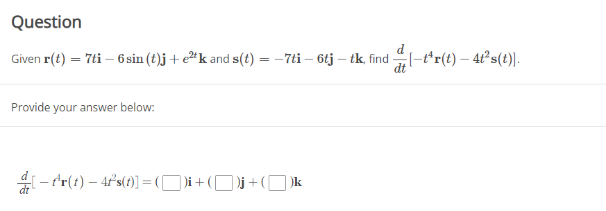 Question
Given r(t) = 7ti - 6 sin (t)j + e²tk and s(t) = −7ti – 6tj – tk, find [-tr(t) - 4t²s(t)].
-
Provide your answer below:
=[
[- fr(t) — 4²s(t)] = ([])i + ([
)i + ( )j + (k
dt
d
dt