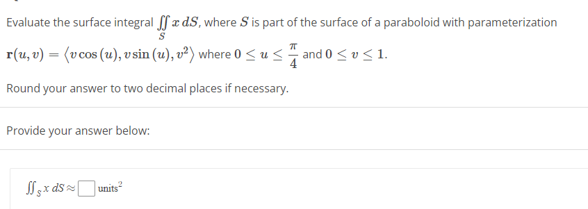 Evaluate the surface integral ffx dS, where S is part of the surface of a paraboloid with parameterization
S
r(u, v) = (v cos (u), v sin (u), v²) where 0 ≤ u≤and 0 ≤ v≤ 1.
4
Round your answer to two decimal places if necessary.
Provide your answer below:
2
Sfx ds units²