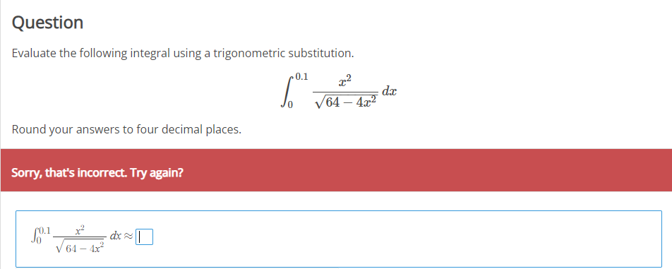 Question
Evaluate the following integral using a trigonometric substitution.
0.1
dx
V64 – 4x2
-
Round your answers to four decimal places.
Sorry, that's incorrect. Try again?
- dx|
V 64 – 4x2
