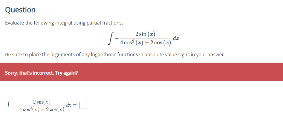 Question
Evaluate the following integral using partial fractions.
2 sin (x)
dx
4 cos? (x) + 2 cos (x)
Be sure to place the arguments of any logarithmic functions in absolute value signs in your answer.
Sorry, that's incorrect. Try again?
2 sin(x)
S –
4 cos (x) +2 cos (x)-
