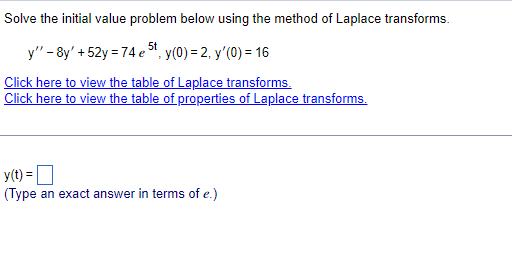 Solve the initial value problem below using the method of Laplace transforms.
y" - 8y' +52y = 74 e 5t, y(0) = 2, y'(0) = 16
Click here to view the table of Laplace transforms.
Click here to view the table of properties of Laplace transforms.
y(t) =
(Type an exact answer in terms of e.)