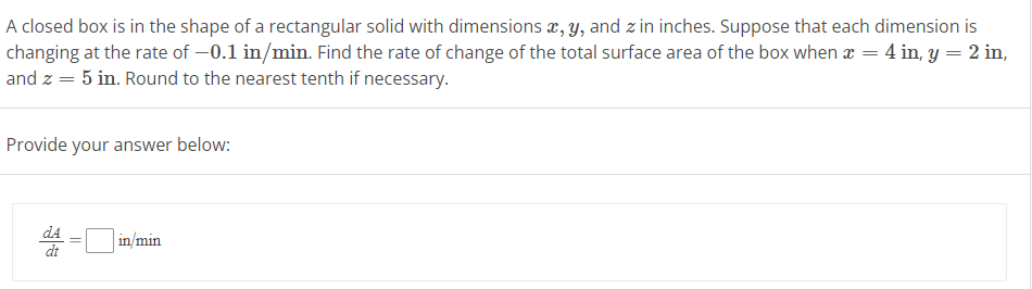 A closed box is in the shape of a rectangular solid with dimensions x, y, and zin inches. Suppose that each dimension is
changing at the rate of -0.1 in/min. Find the rate of change of the total surface area of the box when x = 4 in, y = 2 in,
and z = 5 in. Round to the nearest tenth if necessary.
Provide your answer below:
dA
dt
in/min