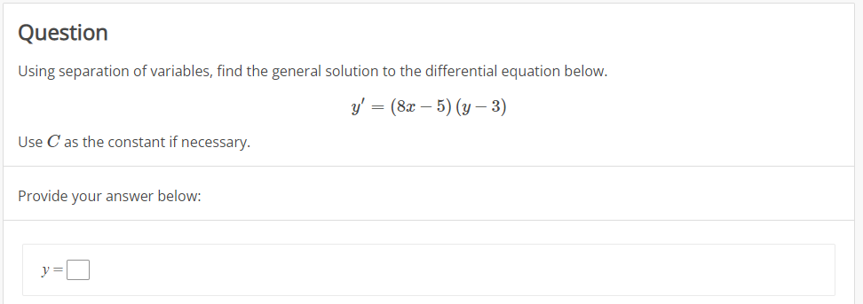 Question
Using separation of variables, find the general solution to the differential equation below.
y' = (8x – 5) (y – 3)
Use C as the constant if necessary.
Provide your answer below:
y =
