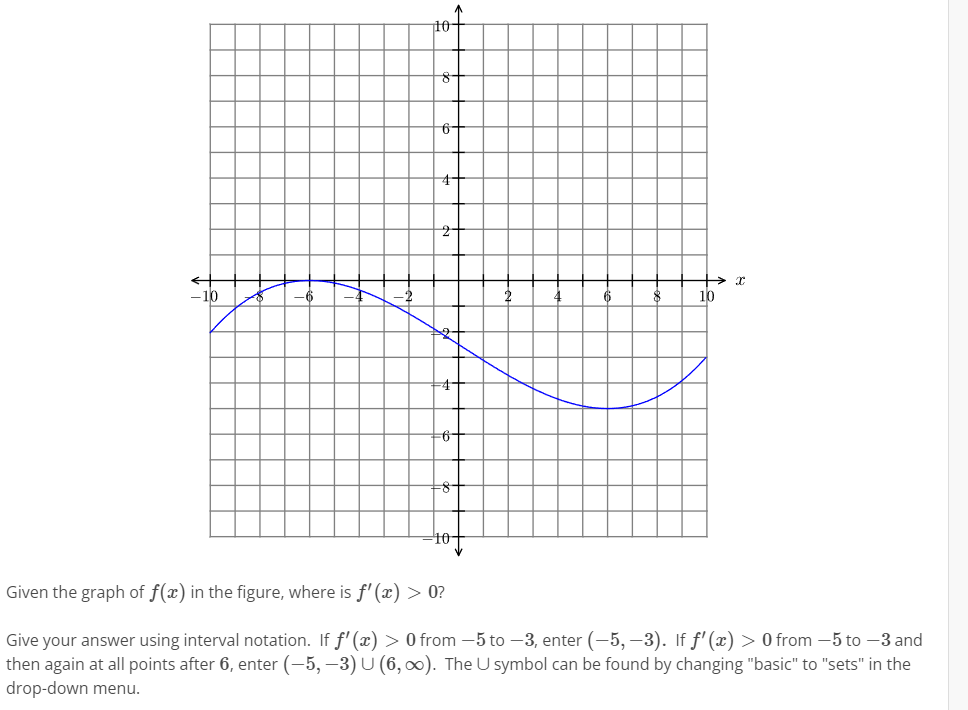 10-
8-
6-
-10
10
10-
Given the graph of f(x) in the figure, where is f' () > 0?
Give your answer using interval notation. If f' (x) > 0 from -5 to –3, enter (-5, –3). If f'(x) > 0 from -5 to –3 and
then again at all points after 6, enter (-5, –3) U (6, 0). The U symbol can be found by changing "basic" to "sets" in the
drop-down menu.
