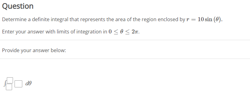 Question
Determine a definite integral that represents the area of the region enclosed by r
=
Enter your answer with limits of integration in 0 ≤ 0 ≤ 2π.
Provide your answer below:
de
10 sin (0).
