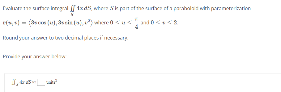 Evaluate the surface integral ff 4x dS, where S is part of the surface of a paraboloid with parameterization
S
r(u, v) = (3v cos (u), 3v sin (u), v²) where 0 ≤ u≤.
4
Round your answer to two decimal places if necessary.
Provide your answer below:
JS 4x ds
units²
and 0 ≤ ≤ 2.