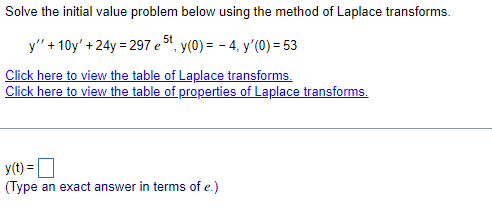 Solve the initial value problem below using the method of Laplace transforms.
y" +10y' +24y = 297 e 5t, y(0) = -4, y'(0) = 53
Click here to view the table of Laplace transforms.
Click here to view the table of properties of Laplace transforms.
y(t) =
(Type an exact answer in terms of e.)