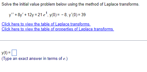 Solve the initial value problem below using the method of Laplace transforms.
y"' + 8y' +12y=21 e¹, y(0) = -8, y'(0) = 39
Click here to view the table of Laplace transforms.
Click here to view the table of properties of Laplace transforms.
y(t) =
(Type an exact answer in terms of e.)