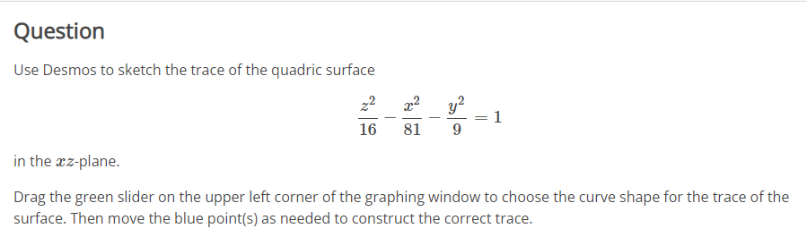 Question
Use Desmos to sketch the trace of the quadric surface
22
16
7²
81
y²
9
1
in the xz-plane.
Drag the green slider on the upper left corner of the graphing window to choose the curve shape for the trace of the
surface. Then move the blue point(s) as needed to construct the correct trace.