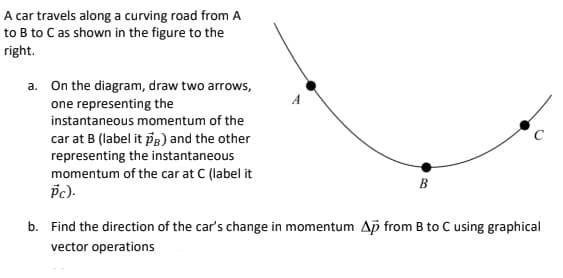A car travels along a curving road from A
to B to C as shown in the figure to the
right.
a. On the diagram, draw two arrows,
one representing the
instantaneous momentum of the
car at B (label it pg) and the other
representing the instantaneous
momentum of the car at C (label it
B
b. Find the direction of the car's change in momentum Ap from B to C using graphical
vector operations
