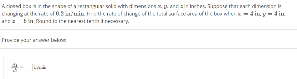 A closed box is in the shape of a rectangular solid with dimensions x, y, and zin inches. Suppose that each dimension is
changing at the rate of 0.2 in/min. Find the rate of change of the total surface area of the box when x = 4 in, y = 4 in,
and z = 6 in. Round to the nearest tenth if necessary.
Provide your answer below:
dA
dt
=
in/min