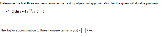 Determine the first three nonzero terms in the Taylor polynomial approximation for the given initial value problem.
y' = 2 siny +4 e 4x; y(0) = 0
The Taylor approximation to three nonzero terms is y(x) =
+....