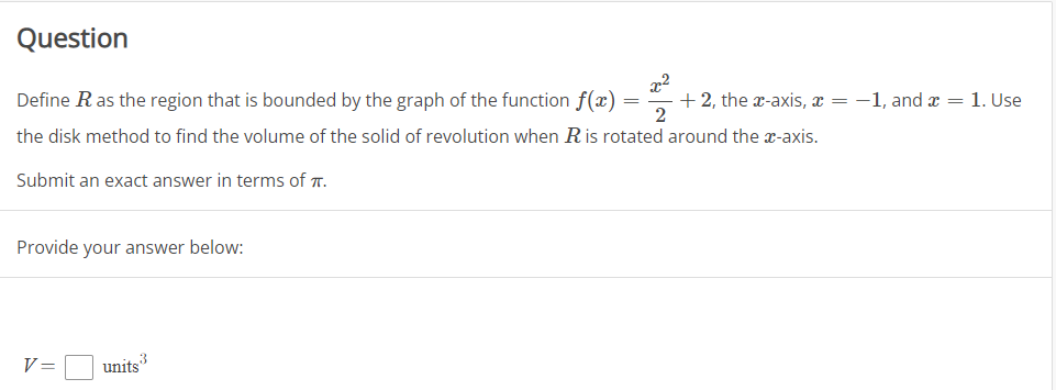 Question
Define Ras the region that is bounded by the graph of the function f(x) =
+ 2, the x-axis, x = -1, and x = 1. Use
2
the disk method to find the volume of the solid of revolution when Ris rotated around the x-axis.
Submit an exact answer in terms of T.
Provide your answer below:
V =
units
