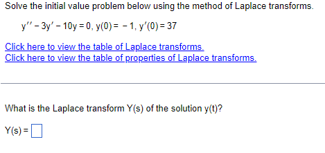 Solve the initial value problem below using the method of Laplace transforms.
y" - 3y'-10y = 0, y(0) = -1, y'(0) = 37
Click here to view the table of Laplace transforms.
Click here to view the table of properties of Laplace transforms.
What is the Laplace transform Y(s) of the solution y(t)?
Y(s) =