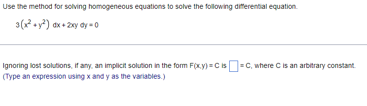 Use the method for solving homogeneous equations to solve the following differential equation.
3(x² + y²) dx + 2xy dy = 0
Ignoring lost solutions, if any, an implicit solution in the form F(x,y) = C is = C, where C is an arbitrary constant.
(Type an expression using x and y as the variables.)