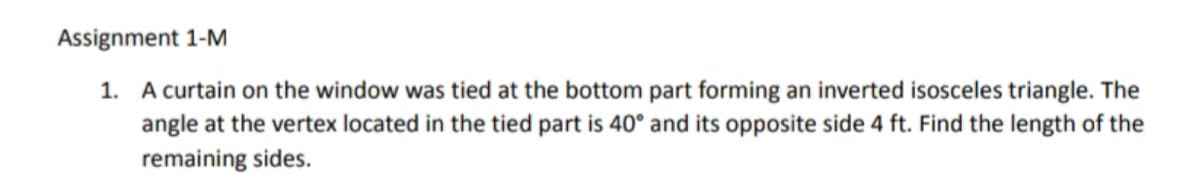 Assignment 1-M
1. A curtain on the window was tied at the bottom part forming an inverted isosceles triangle. The
angle at the vertex located in the tied part is 40° and its opposite side 4 ft. Find the length of the
remaining sides.
