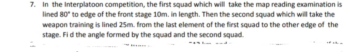 7. In the Interplatoon competition, the first squad which will take the map reading examination is
lined 80° to edge of the front stage 10m. in length. Then the second squad which will take the
weapon training is lined 25m. from the last element of the first squad to the other edge of the
stage. Fi d the angle formed by the squad and the second squad.
