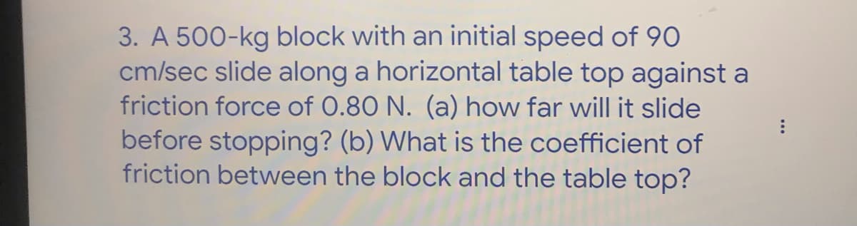 3. A 500-kg block with an initial speed of 90
cm/sec slide along a horizontal table top against a
friction force of 0.80 N. (a) how far will it slide
before stopping? (b) What is the coefficient of
friction between the block and the table top?
