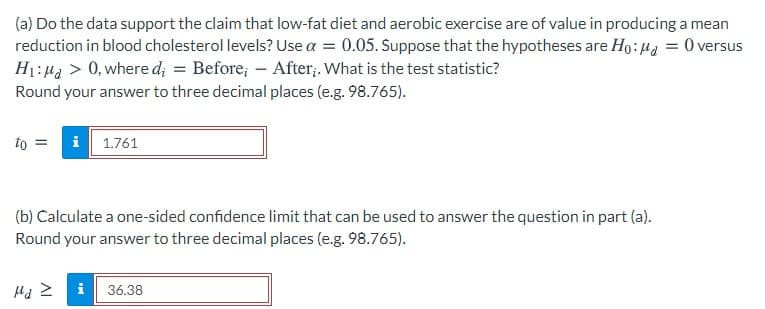 (a) Do the data support the claim that low-fat diet and aerobic exercise are of value in producing a mean
reduction in blood cholesterol levels? Use a = 0.05. Suppose that the hypotheses are Ho: 4z = 0 versus
H1:Ha > 0, where d; = Before; – After;. What is the test statistic?
Round your answer to three decimal places (e.g. 98.765).
to =
i 1.761
(b) Calculate a one-sided confidence limit that can be used to answer the question in part (a).
Round your answer to three decimal places (e.g. 98.765).
i
36.38
