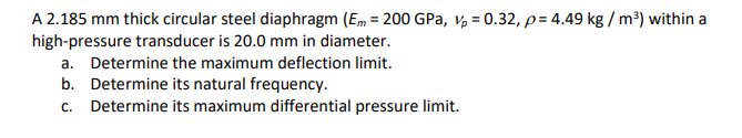 A 2.185 mm thick circular steel diaphragm (Em = 200 GPa, vp = 0.32, p= 4.49 kg / m³) within a
high-pressure transducer is 20.0 mm in diameter.
a. Determine the maximum deflection limit.
b. Determine its natural frequency.
c. Determine its maximum differential pressure limit.