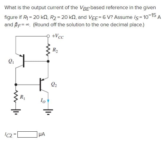 What is the output current of the VBEbased reference in the given
figure if R1 = 20 kN, R2 = 20 kN, and VEE= 6 V? Assume Is = 10-15
and BF= 0. (Round off the solution to the one decimal place.)
A
+Vcc
R2
Q2
HA
