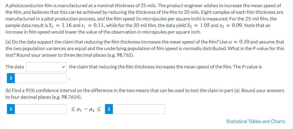 A photoconductor film is manufactured at a nominal thickness of 25 mils. The product engineer wishes to increase the mean speed of
the film, and believes that this can be achieved by reducing the thickness of the film to 20 mils. Eight samples of each film thickness are
manufactured in a pilot production process, and the film speed (in microjoules per square inch) is measured. For the 25-mil film, the
sample data result is = 1.16 and s = 0.11, while for the 20-mil film, the data yield 2 = 1.05 and s2 = 0.09. Note that an
increase in film speed would lower the value of the observation in microjoules per square inch.
(a) Do the data support the claim that reducing the film thickness increases the mean speed of the film? Use a = 0.10 and assume that
the two population variances are equal and the underlying population of film speed is normally distributed. What is the P-value for this
test? Round your answer to three decimal places (e.g. 98.765).
The data
the claim that reducing the film thickness increases the mean speed of the film. The P-value is
i
(b) Find a 95% confidence interval on the difference in the two means that can be used to test the claim in part (a). Round your answers
to four decimal places (e.g. 98.7654).
i
< H1 - H2 S
i
Statistical Tables and Charts
