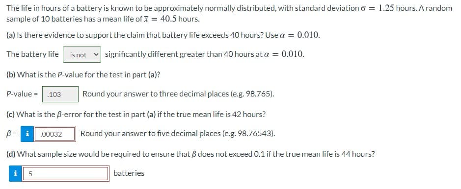 The life in hours of a battery is known to be approximately normally distributed, with standard deviation o = 1.25 hours. A random
sample of 10 batteries has a mean life of I = 40.5 hours.
(a) Is there evidence to support the claim that battery life exceeds 40 hours? Use a = 0.010.
The battery life is not v significantly different greater than 40 hours at a = 0.010.
(b) What is the P-value for the test in part (a)?
P-value =.103
Round your answer to three decimal places (e.g. 98.765).
(c) What is the B-error for the test in part (a) if the true mean life is 42 hours?
B= i.00032
Round your answer to five decimal places (e.g. 98.76543).
(d) What sample size would be required to ensure that ß does not exceed 0.1 if the true mean life is 44 hours?
i
5
batteries
