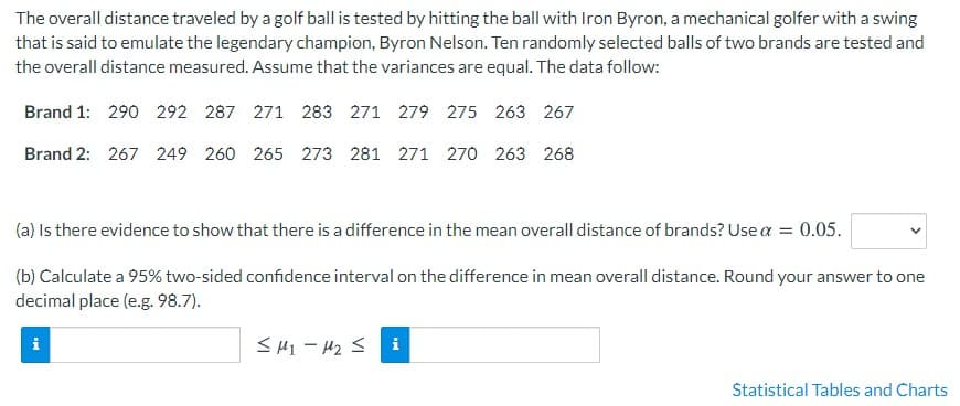 The overall distance traveled by a golf ball is tested by hitting the ball with Iron Byron, a mechanical golfer with a swing
that is said to emulate the legendary champion, Byron Nelson. Ten randomly selected balls of two brands are tested and
the overall distance measured. Assume that the variances are equal. The data follow:
Brand 1: 290 292 287 271 283 271 279 275 263 267
Brand 2: 267 249 260 265 273 281 271 270 263 268
(a) Is there evidence to show that there is a difference in the mean overall distance of brands? Use a = 0.05.
(b) Calculate a 95% two-sided confidence interval on the difference in mean overall distance. Round your answer to one
decimal place (e.g. 98.7).
<H1 - H2 S i
Statistical Tables and Charts
