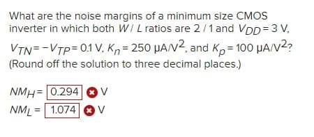 What are the noise margins of a minimum size CMOS
inverter in which both WI L ratios are 2/1 and VDD= 3 V,
VTN=-VTP= 0.1 V, Kn= 250 HA/V2, and K,= 100 HA/V2?
(Round off the solution to three decimal places.)
NMH= 0.294
NML = 1.074
V
