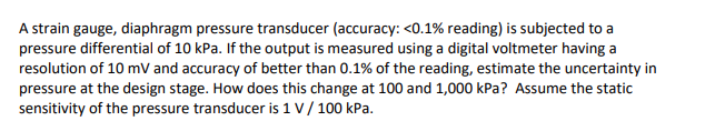 A strain gauge, diaphragm pressure transducer (accuracy: <0.1% reading) is subjected to a
pressure differential of 10 kPa. If the output is measured using a digital voltmeter having a
resolution of 10 mV and accuracy of better than 0.1% of the reading, estimate the uncertainty in
pressure at the design stage. How does this change at 100 and 1,000 kPa? Assume the static
sensitivity of the pressure transducer is 1 V / 100 kPa.