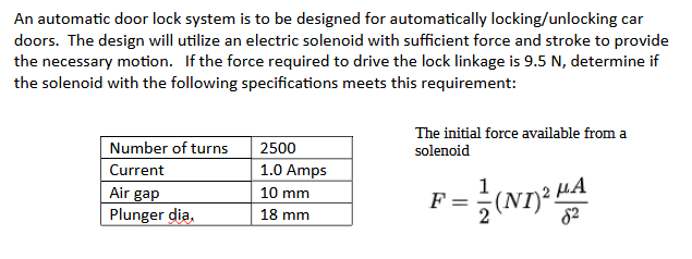 An automatic door lock system is to be designed for automatically locking/unlocking car
doors. The design will utilize an electric solenoid with sufficient force and stroke to provide
the necessary motion. If the force required to drive the lock linkage is 9.5 N, determine if
the solenoid with the following specifications meets this requirement:
Number of turns
Current
Air gap
Plunger dia,
2500
1.0 Amps
10 mm
18 mm
The initial force available from a
solenoid
F P=2(ND)² HA
82