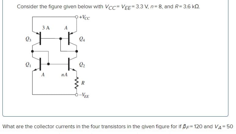 Consider the figure given below with VCC= VEE= 3.3 V, n= 8, and R= 3.6 kQ.
+Vcc
ЗА
Q3
Q4
Q2
A
nA
-VEE
What are the collector currents in the four transistors in the given figure for if ßF= 120 and Va= 50
